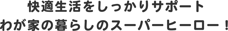 快適生活をしっかりサポートわが家の暮らしのスーパーヒーロー！