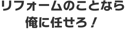 リフォームのことなら俺に任せろ！