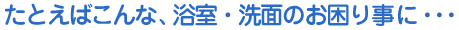  たとえばこんな、浴室・洗面のお困りごとに